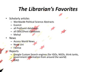 The Librarian’s Favorites
• Scholarly articles
– Worldwide Political Science Abstracts
– EconLit
– all ProQuest databases
– all EBSCOhost databases
– Melvyl
• News
– Access World News
– Nexis Uni
– Factiva
• Reports
– Google Custom Search engines (for IGOs, NGOs, think tanks,
government information from around the world)
– CIAO
 