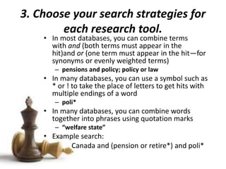 3. Choose your search strategies for
each research tool.
• In most databases, you can combine terms
with and (both terms must appear in the
hit)and or (one term must appear in the hit—for
synonyms or evenly weighted terms)
– pensions and policy; policy or law
• In many databases, you can use a symbol such as
* or ! to take the place of letters to get hits with
multiple endings of a word
– poli*
• In many databases, you can combine words
together into phrases using quotation marks
– “welfare state”
• Example search:
Canada and (pension or retire*) and poli*
 
