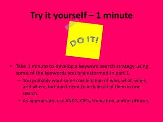 Try it yourself – 1 minute
• Take 1 minute to develop a keyword search strategy using
some of the keywords you brainstormed in part 1.
– You probably want some combination of who, what, when,
and where, but don’t need to include all of them in one
search.
– As appropriate, use AND’s, OR’s, truncation, and/or phrases
 