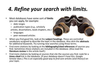 4. Refine your search with limits.
• Most databases have some sort of limits
you can apply, for example:
– date ranges
– publication types (e.g., scholarly
articles, dissertations, book chapters, etc.)
– languages
– peer reviewed articles
• When you find good hits, look at the subject headings. These are controlled
vocabulary assigned to describe the topic in the database. Also skim the abstracts
for additional keywords. Try running new searches using those terms.
• Find more citations by looking at the bibliography/cited references of sources you
find. Sometimes these citations are included in the database. (Also read the
literature review in the article itself.)
• Find more citations by looking at sources that cite the sources you find. Look for a
times cited link in the database. (If your database doesn’t have this, Google
Scholar does.) This is an especially good way to find core articles (and theory!) on
your topic.
 