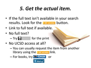 5. Get the actual item.
• If the full text isn’t available in your search
results. Look for the button.
• Link to full text if available.
• No full text?
– Try for the print
• No UCSD access at all?
– You can usually request the item from another
library using the link.
– For books, try or
 