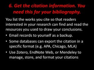 6. Get the citation information. You
need this for your bibliography.
You list the works you cite so that readers
interested in your research can find and read the
resources you used to draw your conclusions.
• Email records to yourself as a backup.
• Some databases can export the citation in a
specific format (e.g. APA, Chicago, MLA)
• Use Zotero, EndNote Web, or Mendeley to
manage, store, and format your citations
 