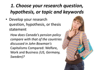 1. Choose your research question,
hypothesis, or topic and keywords
• Develop your research
question, hypothesis, or thesis
statement
How does Canada's pension policy
compare with that of the countries
discussed in John Bowman's
Capitalisms Compared: Welfare,
Work and Business (US, Germany,
Sweden)?
 
