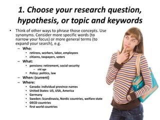 1. Choose your research question,
hypothesis, or topic and keywords
• Think of other ways to phrase those concepts. Use
synonyms. Consider more specific words (to
narrow your focus) or more general terms (to
expand your search), e.g.
– Who:
• retirees, workers, labor, employees
• citizens, taxpayers, voters
– What:
• pensions: retirement, social security
– old age
• Policy: politics, law
– When: (current)
– Where:
• Canada: individual province names
• United States: US, USA, America
• Germany
• Sweden: Scandinavia, Nordic countries, welfare state
• OECD countries
• first world countries
 