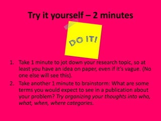 Try it yourself – 2 minutes
1. Take 1 minute to jot down your research topic, so at
least you have an idea on paper, even if it’s vague. (No
one else will see this).
2. Take another 1 minute to brainstorm: What are some
terms you would expect to see in a publication about
your problem? Try organizing your thoughts into who,
what, when, where categories.
 