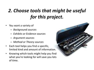 2. Choose tools that might be useful
for this project.
• You want a variety of
– Background sources
– Exhibits or Evidence sources
– Argument sources
– Method or Theory sources
• Each tool helps you find a specific,
limited kind and amount of information.
• Knowing which tools might help you find
what you're looking for will save you lots
of time.
 
