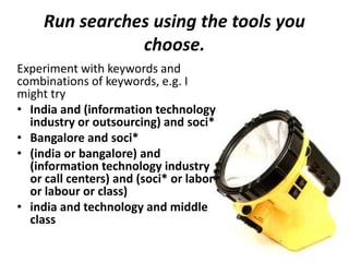 Run searches using the tools you
choose.
Experiment with keywords and
combinations of keywords, e.g. I
might try
• India and (information technology
industry or outsourcing) and soci*
• Bangalore and soci*
• (india or bangalore) and
(information technology industry
or call centers) and (soci* or labor
or labour or class)
• india and technology and middle
class
 