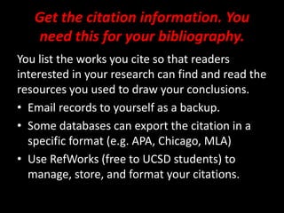 Get the citation information. You
need this for your bibliography.
You list the works you cite so that readers
interested in your research can find and read the
resources you used to draw your conclusions.
• Email records to yourself as a backup.
• Some databases can export the citation in a
specific format (e.g. APA, Chicago, MLA)
• Use RefWorks (free to UCSD students) to
manage, store, and format your citations.
 