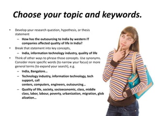 Choose your topic and keywords.
• Develop your research question, hypothesis, or thesis
statement
– How has the outsourcing to India by western IT
companies affected quality of life in India?
• Break that statement into key concepts,
– India, information technology industry, quality of life
• Think of other ways to phrase those concepts. Use synonyms.
Consider more specific words (to narrow your focus) or more
general terms (to expand your search), e.g.
– India, Bangalore…
– Technology industry, information technology, tech
support, call
centers, computers, engineers, outsourcing…
– Quality of life, society, socioeconomic, class, middle
class, labor, labour, poverty, urbanization, migration, glob
alization…
 