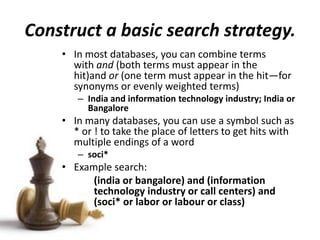 Construct a basic search strategy.
• In most databases, you can combine terms
with and (both terms must appear in the
hit)and or (one term must appear in the hit—for
synonyms or evenly weighted terms)
– India and information technology industry; India or
Bangalore
• In many databases, you can use a symbol such as
* or ! to take the place of letters to get hits with
multiple endings of a word
– soci*
• Example search:
(india or bangalore) and (information
technology industry or call centers) and
(soci* or labor or labour or class)
 
