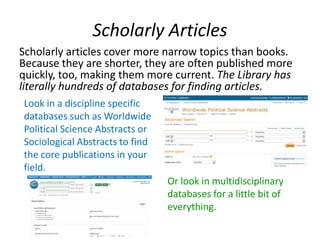 Scholarly Articles
Scholarly articles cover more narrow topics than books.
Because they are shorter, they are often published more
quickly, too, making them more current. The Library has
literally hundreds of databases for finding articles.
Look in a discipline specific
databases such as Worldwide
Political Science Abstracts or
Sociological Abstracts to find
the core publications in your
field.
Or look in multidisciplinary
databases for a little bit of
everything.
 