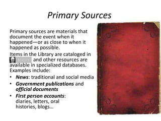Primary Sources
Primary sources are materials that
document the event when it
happened—or as close to when it
happened as possible.
Items in the Library are cataloged in
and other resources are
available in specialized databases.
Examples include:
• News: traditional and social media
• Government publications and
official documents
• First person accounts:
diaries, letters, oral
histories, blogs…
 