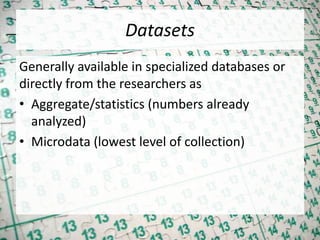 Datasets
Generally available in specialized databases or
directly from the researchers as
• Aggregate/statistics (numbers already
analyzed)
• Microdata (lowest level of collection)
 