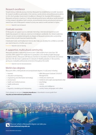Research excellence
Despite being a relatively young university, Macquarie has established an enviable reputation
for research excellence, particularly in the sciences, social sciences and professional disciplines.
In 2012, the Australian Government’s Excellence in Research for Australia (ERA) evaluation,
Macquarie achieved a maximum 5 rating (indicating performance well above world standard)
in three research disciplines: Earth sciences, environmental sciences and physical sciences. In
total, 85 per cent of Macquarie’s research activity was rated as world standard or higher.
 Rated QS 5 stars for Research

Graduate success
At Macquarie, we support you to undertake internships, international experiences and
leadership programs to make you stand out to employers worldwide. Our Global Leadership
Program can be completed alongside any degree at Macquarie and provides outstanding
opportunities to build important leadership skills.
A dedicated Career and Employment Service also helps you develop the confidence and skills
you need to launch, or further, your career.

A supportive, multicultural community
Macquarie provides a welcoming home to over 11,000 students from more than 100
countries. With support from application to graduation, and a leading English language
school on-campus, Macquarie will help you transition to Australian university life and achieve
your best. We also boast a global alumni network of 140,000 graduates in 140 countries,
giving you invaluable professional connections throughout the world.
 Rated QS 5 stars for Internationalisation

World-class degrees
Macquarie offers undergraduate and postgraduate degrees in study areas including:
•	
•	
•	
•	
•	
•	
•	
•	

business
education and teaching
engineering and information technology
environment
health and medical sciences
health professions
law
linguistics, translating and interpreting

•	 MBA (Macquarie Graduate School of
Management)
•	 media and creative arts
• 	 medicine and surgery (postgraduate only)
•	 psychology
•	 science
•	 security and intelligence
•	 society, history, languages and culture

Find a degree to suit you at courses.mq.edu.au or download a course guide from
mq.edu.au/international-publications.

Discover where a Macquarie degree can take you
international.mq.edu.au
CRICOS PROVIDER CODE 00002J

PHOTOS: KATE BOYD, PAUL WRIGHT, TOURISM AUSTRALIA

 Rated QS 5 stars for Teaching

 