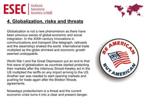 4. Globalization, risks and threats
Globalization is not a new phenomenon as there have
been previous waves of global economic and social
integration. In the XIXth century innovations in
communications and transport (the telegraph, railroads
and the steamship) shaked the world. International trade
multiplied as the globe shrinked and economic growth
seemed unstoppable.

World War I and the Great Depression put an end to that
first wave of globalization as countries started protecting
their markets after the infamous Smoot-Hawley act in the
US multiplied the tariffs on any import arriving to the US.
Another war was needed to start opening markets and
pushing for trade again after the Bretton Woods
agreements.

Nowadays protectionism is a threat and the current
economic crisis turns it into a clear and present danger.
 