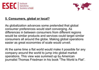 5. Consumers, global or local?

As globalization advances some pretended that global
consumer preferences would start converging. As
differences in between consumers from different regions
would be similar products and services could target similar
consumers all around the globe. Making global operations
easier as great economies of scale would unveil.

At the same time a flat world would make it possible for any
company around the world to jump into global market
operations. This view was summed up by American
journalist Thomas Friedman in his book “The World is Flat”.
 