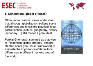 5. Consumers, global or local?

Other, more realistic, views understand
that although globalization softens some
differences and levels the playfield, local
particularities (culture, geography, history,
 economy, ...) still matter a great deal.

Pankaj Ghemawat summed up that view
in “Redefining global strategy” and pre-
stented a tool (the CAGE framework) to
evaluate the importance of those local
differences in different markets around
the world.
 