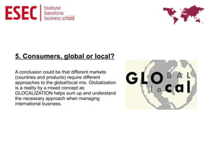 5. Consumers, global or local?

A conclusion could be that different markets
(countries and products) require different
approaches to the global/local mix. Globalization
is a reality by a mixed concept as
GLOCALIZATION helps sum up and understand
the necessary approach when managing
international business.
 