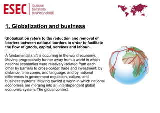 1. Globalization and business

Globalization refers to the reduction and removal of
barriers between national borders in order to facilitate
the flow of goods, capital, services and labour...

A fundamental shift is occurring in the world economy.
Moving progressively further away from a world in which
national economies were relatively isolated from each
other by barriers to cross-border trade and investment; by
distance, time zones, and language; and by national
differences in government regulation, culture, and
business systems. Moving toward a world in which national
economies are merging into an interdependent global
economic system. The global context.
 