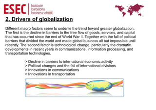2. Drivers of globalization
Different macro factors seem to underlie the trend toward greater globalization.
The first is the decline in barriers to the free flow of goods, services, and capital
that has occurred since the end of World War II. Together with the fall of political
barriers that divided the world and made global business all but impossible until
recently. The second factor is technological change, particularly the dramatic
developments in recent years in communications, information processing, and
transportation technologies.

            > Decline in barriers to international economic activity
            > Political changes and the fall of international divisions
            > Innovations in communications
            > Innovations in transportation
 