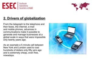 2. Drivers of globalization
From the telegraph to the telephone and
then faxes, the internet, e-mail
and mobile phones, advances in
communications make it possible to
generate and manage businesses at a
global scale in ways that were impossible
only twenty years ago.

As an example a 5 minute call between
New York and London used to cost
hundreds of dollars only fifty yers ago
and is extremely cheap, even free,
nowadays.
 
