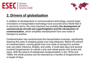 2. Drivers of globalization
In addition to developments in communications technology, several major
innovations in transportation technology have occurred since World War II.
In economic terms, the most important are probably the development of
commercial jet aircraft and superfreighters and the introduction of
containerization, which simplifies transshipment from one mode of
transport to another.

Containerization has revolutionized the transportation business, significantly
lowering the costs of shipping goods over long distances. Before the advent
of containerization, moving goods from one mode of transport to another
was very labor intensive, lengthy, and costly. It could take days and several
hundred longshoremen to unload a ship and reload goods onto trucks and
trains. With the advent of widespread containerization in the 1970s and
1980s, the whole process can be executed by a handful of longshoremen in
a couple of days.
 