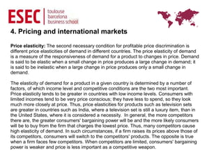 4. Pricing and international markets
Price elasticity: The second necessary condition for profitable price discrimination is
different price elasticities of demand in different countries. The price elasticity of demand
is a measure of the responsiveness of demand for a product to changes in price. Demand
is said to be elastic when a small change in price produces a large change in demand; it
is said to be inelastic when a large change in price produces only a small change in
demand.

The elasticity of demand for a product in a given country is determined by a number of
factors, of which income level and competitive conditions are the two most important.
Price elasticity tends to be greater in countries with low income levels. Consumers with
limited incomes tend to be very price conscious; they have less to spend, so they look
much more closely at price. Thus, price elasticities for products such as television sets
are greater in countries such as India, where a television set is still a luxury item, than in
the United States, where it is considered a necessity. In general, the more competitors
there are, the greater consumers' bargaining power will be and the more likely consumers
will be to buy from the firm that charges the lowest price. Thus, many competitors cause
high elasticity of demand. In such circumstances, if a firm raises its prices above those of
its competitors, consumers will switch to the competitors' products. The opposite is true
when a firm faces few competitors. When competitors are limited, consumers' bargaining
power is weaker and price is less important as a competitive weapon.
 