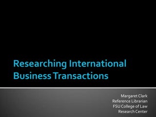 Researching International Business Transactions Margaret Clark Reference Librarian FSU College of Law Research Center 