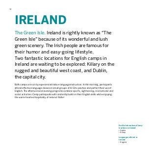 12
IRELAND
The Green Isle. Ireland is rightly known as “The
Green Isle” because of its wonderful and lush
green scenery. The Irish people are famous for
their humor and easy-going lifestyle.
Two fantastic locations for English camps in
Ireland are waiting to be explored: Killary on the
rugged and beautiful west coast, and Dublin,
the capital city.
Both camps are run by experienced native-language instructors. In the morning, participants
attend effective language classes in small groups of 8–12 to practice and perfect their use of
English. The afternoon and evening programs combine sports, sightseeing, recreational and
social activities. Camp participants will constantly build on their English skills while enjoying
the warm-hearted hospitality of Ireland. Fáilte!
Berlitz International Camp
locations in Ireland
•	Dublin
•	Killary
Languages offered in
Ireland
•	English
 