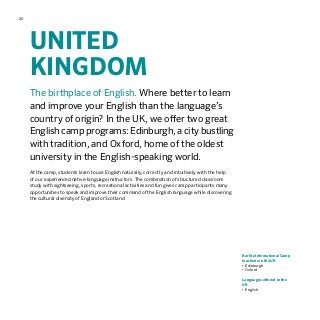 20
UNITED
KINGDOM
The birthplace of English. Where better to learn
and improve your English than the language’s
country of origin? In the UK, we offer two great
English camp programs: Edinburgh, a city bustling
with tradition, and Oxford, home of the oldest
university in the English-speaking world.
At the camp, students learn to use English naturally, correctly and intuitively with the help
of our experienced native-language instructors. The combination of structured classroom
study with sightseeing, sports, recreational activities and fun gives camp participants many
opportunities to speak and improve their command of the English language while discovering
the cultural diversity of England or Scotland.
Berlitz International Camp
locations in the UK
•	Edinburgh
•	Oxford
Languages offered in the
UK
•	English
 