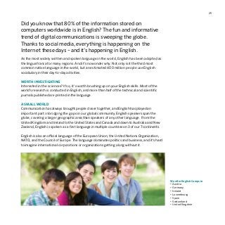 25
Did you know that 80 % of the information stored on
computers worldwide is in English? The fun and informative
trend of digital communications is sweeping the globe.
Thanks to social media, everything is happening on the
Internet these days – and it’s happening in English.
As the most widely written and spoken language in the world, English has been adopted as
the lingua franca for many regions. And it’s no wonder why: Not only is it the third most
common native language in the world, but an estimated 400 million people use English
vocabulary in their day-to-day activities.
WORTH INVESTIGATING
Interested in the sciences? If so, it’s worth brushing up on your English skills. Most of the
world’s research is conducted in English, and more than half of the technical and scientific
journals published are printed in the language.
A SMALL WORLD
Communication has always brought people closer together, and English has played an
important part in bridging the gaps in our global community. English speakers span the
globe, covering a larger geographic area than speakers of any other language. From the
United Kingdom and Ireland to the United States and Canada and down to Australia and New
Zealand, English is spoken as a first language in multiple countries on 3 of our 7 continents.
English is also an official language of the European Union, the United Nations Organization,
NATO, and the Council of Europe. The language dominates politics and business, and it’s hard
to imagine international corporations or organizations getting along without it.
We offer English Camps in
•	Austria
•	Germany
•	Ireland
•	Luxembourg
•	Spain
•	Switzerland
•	United Kingdom
 