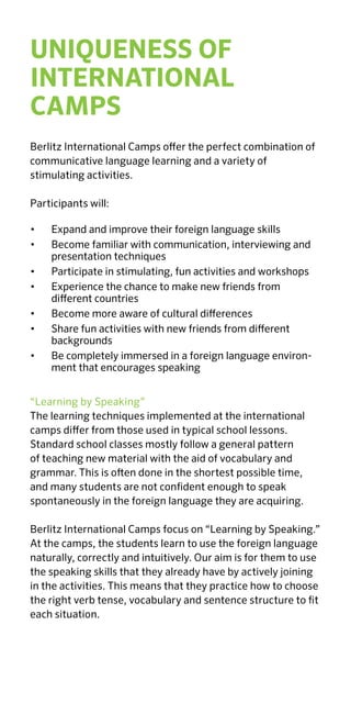 4
PROGRAMS
ENGLISH CAMPS
Country Location Ages Page
Austria Millstätter See 8-16 26
Neusiedler See 8-16 27
Passail 8-16 28
Pyhrn 8-16 29
Wagrain 8-16 30
Germany Berlin 10–17 32
Cochem 7–17 33
Limburg 10-17 34
Timmendorfer Strand 7-17 35
Ireland Dublin 12-17 36
Killary 12-17 37
Luxembourg Echternach 7-17 38
Spain Mallorca 10-17 39
Switzerland Chexbres 7-18 40
Davos 7-18 41
Leysin 7-18 42
Seengen 7-18 43
Sursee 7-18 44
BERLITZ INTERNATIONAL CAMP LOCATIONS
Location Page
Austria 8
Germany 10
Ireland 12
Luxembourg 14
Spain 16
Switzerland 18
United Kingdom 20
 