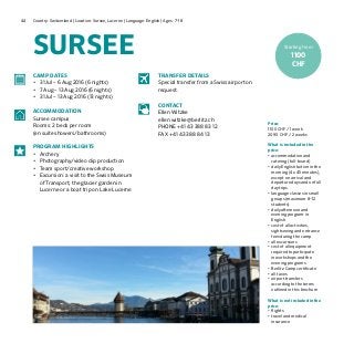 44 Country: Switzerland | Location: Sursee, Lucerne | Language: English | Ages: 7-18
SURSEE
Price:
1100 CHF / 1 week
2090 CHF / 2 weeks
What is included in the
price:
•	accommodation and
catering (full-board)
•	daily English tuition in the
morning (4 x 45 minutes),
except on arrival and
departure days and on full
day trips
•	language classes in small
groups (maximum 8–12
students)
•	daily afternoon and
evening program in
English
•	cost of all activities,
sightseeing and entrance
fees during the camp
•	all excursions
•	cost of all equipment
required to participate
in workshops and the
evening programs	
•	Berlitz Camp certificate
•	all taxes
•	airport transfers
according to the terms
outlined in this brochure
What is not included in the
price:
•	flights
•	travel and medical
insurance
CAMP DATES
•	 31 Jul – 6 Aug 2016 (6 nights)
•	 7 Aug – 13 Aug 2016 (6 nights)
•	 31 Jul – 13 Aug 2016 (13 nights)
ACCOMMODATION
Sursee campus
Rooms: 2 beds per room
(en suite showers/bathrooms)
PROGRAM HIGHLIGHTS
•	 Archery
•	 Photography/video clip production
•	 Team sport/creative workshop
•	 Excursion: a visit to the Swiss Museum
of Transport, the glacier garden in
Lucerne or a boat trip on Lake Lucerne
TRANSFER DETAILS
Special transfer from a Swiss airport on
request.
CONTACT
Ellen Witzke
ellen.witzke@berlitz.ch
PHONE +41 43 388 83 12
FAX +41 43 388 84 13
Starting from
1100
CHF
 