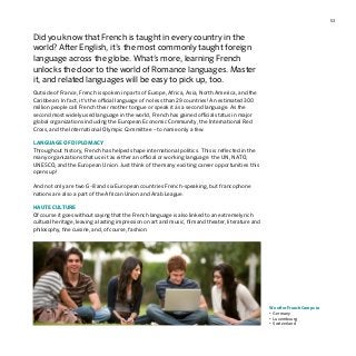 53
Did you know that French is taught in every country in the
world? After English, it’s the most commonly taught foreign
language across the globe. What’s more, learning French
unlocks the door to the world of Romance languages. Master
it, and related languages will be easy to pick up, too.
Outside of France, French is spoken in parts of Europe, Africa, Asia, North America, and the
Caribbean. In fact, it’s the official language of no less than 29 countries! An estimated 300
million people call French their mother tongue or speak it as a second language. As the
second most widely used language in the world, French has gained official status in major
global organizations including the European Economic Community, the International Red
Cross, and the International Olympic Committee – to name only a few.
LANGUAGE OF DIPLOMACY
Throughout history, French has helped shape international politics. This is reflected in the
many organizations that use it as either an official or working language: the UN, NATO,
UNESCO, and the European Union. Just think of the many exciting career opportunities this
opens up!
And not only are two G-8 and six European countries French-speaking, but francophone
nations are also a part of the African Union and Arab League.
HAUTE CULTURE
Of course it goes without saying that the French language is also linked to an extremely rich
cultural heritage, leaving a lasting impression on art and music, film and theater, literature and
philosophy, fine cuisine, and, of course, fashion.
We offer French Camps in
•	Germany
•	Luxembourg
•	Switzerland
 