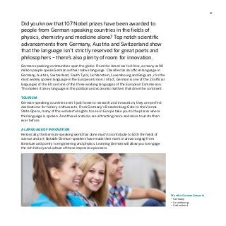 61
Did you know that 107 Nobel prizes have been awarded to
people from German-speaking countries in the fields of
physics, chemistry and medicine alone? Top notch scientific
advancements from Germany, Austria and Switzerland show
that the language isn’t strictly reserved for great poets and
philosophers – there’s also plenty of room for innovation.
German-speaking communities span the globe. From the Americas to Africa, as many as 98
million people speak German as their native language. Classified as an official language in
Germany, Austria, Switzerland, South Tyrol, Lichtenstein, Luxembourg and Belgium, it is the
most widely spoken language in the European Union. In fact, German is one of the 23 official
languages of the EU and one of the three working languages of the European Commission.
This makes it a key language in the political and economic matters that drive the continent.
TOURISM
German-speaking countries aren’t just home to research and innovation; they are perfect
destinations for history enthusiasts. From Germany’s Brandenburg Gate to the Vienna
State Opera, many of the wonderful sights to see in Europe take you to the places where
this language is spoken. And these locations are attracting more and more tourists than
ever before.
A LANGUAGE OF INNOVATION
Historically, the German-speaking world has done much to contribute to both the fields of
science and art. Notable German-speakers have made their mark in areas ranging from
literature and poetry to engineering and physics. Learning German will allow you to engage
the rich history and culture of these impressive pioneers.
We offer German Camps in
•	Germany
•	Luxembourg
•	Switzerland
 