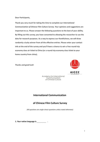 Dear Participants,

Thank you very much for taking the time to complete our International
Communication of Chinese Film Culture Survey. Your opinions and suggestions are
important to us. Please answer the following questions to the best of your ability.
By filling out this survey, you have consented to allowing the researcher to use the
data for research purposes. As a way to express our thankfulness, we will draw
randomly a lucky winner from all the effective entries. Please enter your contact
info at the end of the survey and you’ll have a chance to win a free round trip
economy class air ticket to China (or a round trip economy class ticket to your
home country from china).




Thanks and good luck!




                       International Communication

                      of Chinese Film Culture Survey

              (All questions are single choice questions unless noted otherwise)




1. Your native language is ________ .



                                                                                       1
 