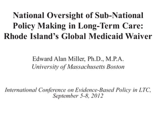 National Oversight of Sub-National
  Policy Making in Long-Term Care:
Rhode Island’s Global Medicaid Waiver

          Edward Alan Miller, Ph.D., M.P.A.
          University of Massachusetts Boston


International Conference on Evidence-Based Policy in LTC,
                   September 5-8, 2012
 