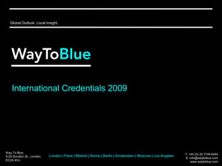 Global Outlook. Local Insight. International Credentials 2009 Way To Blue 5-25 Scrutton St., London, EC2A 4HJ T: +44 (0) 20 7749 8444  E: info@waytoblue.com www.waytoblue.com London | Paris | Madrid | Rome | Berlin | Amsterdam | Moscow | Los Angeles 