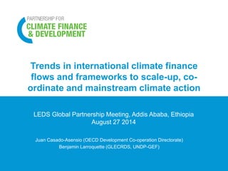 Trends in international climate finance 
flows and frameworks to scale-up, co-ordinate 
and mainstream climate action 
LEDS Global Partnership Meeting, Addis Ababa, Ethiopia 
August 27 2014 
Juan Casado-Asensio (OECD Development Co-operation Directorate) 
Benjamin Larroquette (GLECRDS, UNDP-GEF) 
 