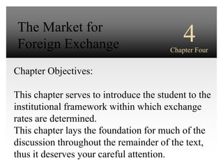 The Market for
 Foreign Exchange                             4
                                          Chapter Four
                            INTERNATIONAL
Chapter Objectives:              FINANCIAL
                              MANAGEMENT
This chapter serves to introduce the student to the
institutional framework within which exchange
                                         Third Edition
rates are determined.
This chapter lays the foundation for EUN / RESNICK
                                      much of the
discussion throughout the remainder of the text,
thus it deserves your careful attention.
 