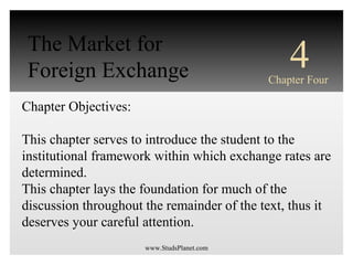 INTERNATIONAL
FINANCIAL
MANAGEMENT
EUN / RESNICK
Third Edition
Chapter Objectives:
This chapter serves to introduce the student to the
institutional framework within which exchange rates are
determined.
This chapter lays the foundation for much of the
discussion throughout the remainder of the text, thus it
deserves your careful attention.
4Chapter Four
The Market for
Foreign Exchange
www.StudsPlanet.com
 