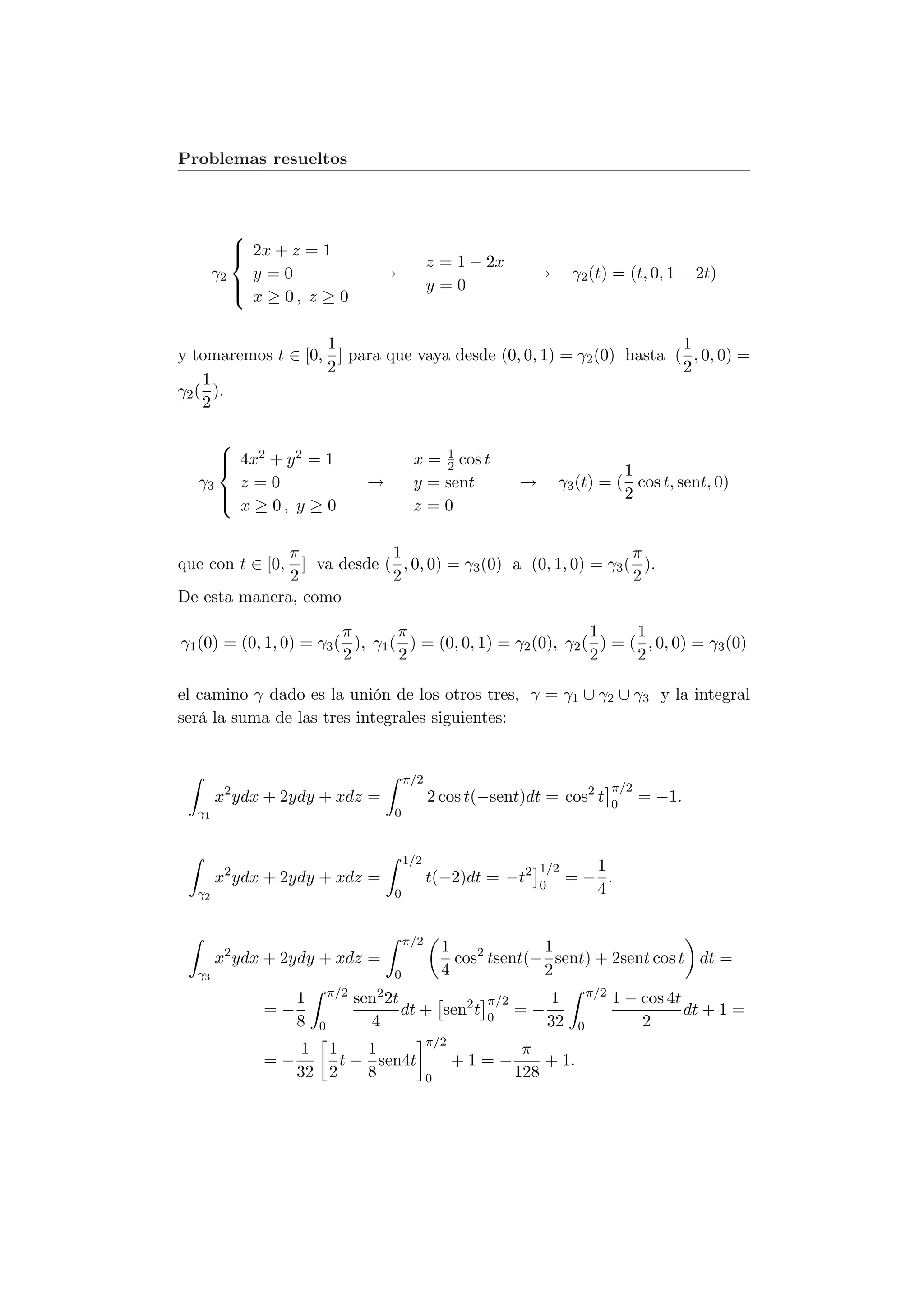 Problemas resueltos



          
           2x + z = 1
                                               z = 1 − 2x
       γ2   y=0                    →                              →       γ2 (t) = (t, 0, 1 − 2t)
          
           x ≥ 0, z ≥ 0                        y=0


                   1                                                1
y tomaremos t ∈ [0, ] para que vaya desde (0, 0, 1) = γ2 (0) hasta ( , 0, 0) =
                   2                                                2
    1
γ2 ( ).
    2

     
      4x2 + y 2 = 1                           1
                                          x = 2 cos t
                                                                                1
  γ3   z=0                        →        y = sent             →     γ3 (t) = ( cos t, sent, 0)
     
      x ≥ 0, y ≥ 0                                                             2
                                           z=0

               π            1                                   π
que con t ∈ [0, ] va desde ( , 0, 0) = γ3 (0) a (0, 1, 0) = γ3 ( ).
               2            2                                   2
De esta manera, como

                         π       π                            1     1
γ1 (0) = (0, 1, 0) = γ3 ( ), γ1 ( ) = (0, 0, 1) = γ2 (0), γ2 ( ) = ( , 0, 0) = γ3 (0)
                         2       2                            2     2

el camino γ dado es la unión de los otros tres, γ = γ1 ∪ γ2 ∪ γ3 y la integral
será la suma de las tres integrales siguientes:


                                          π/2
                                                                                     π/2
       x2 ydx + 2ydy + xdz =                    2 cos t(−sent)dt = cos2 t            0
                                                                                           = −1.
  γ1                                  0


                                          1/2
                                                                    1/2     1
       x2 ydx + 2ydy + xdz =                    t(−2)dt = −t2       0
                                                                          =− .
  γ2                                  0                                     4


                                          π/2
                                                    1             1
       x2 ydx + 2ydy + xdz =                          cos2 tsent(− sent) + 2sent cos t dt =
  γ3                                  0             4             2
                          π/2      2 2t                                        π/2
                  1             sen                       π/2        1               1 − cos 4t
             =−                        dt + sen2 t        0
                                                                =−                              dt + 1 =
                  8   0           4                                  32    0             2
                                                π/2
                  1 1     1                                      π
             =−        t − sen4t                      +1=−          + 1.
                  32 2    8                     0               128
 
