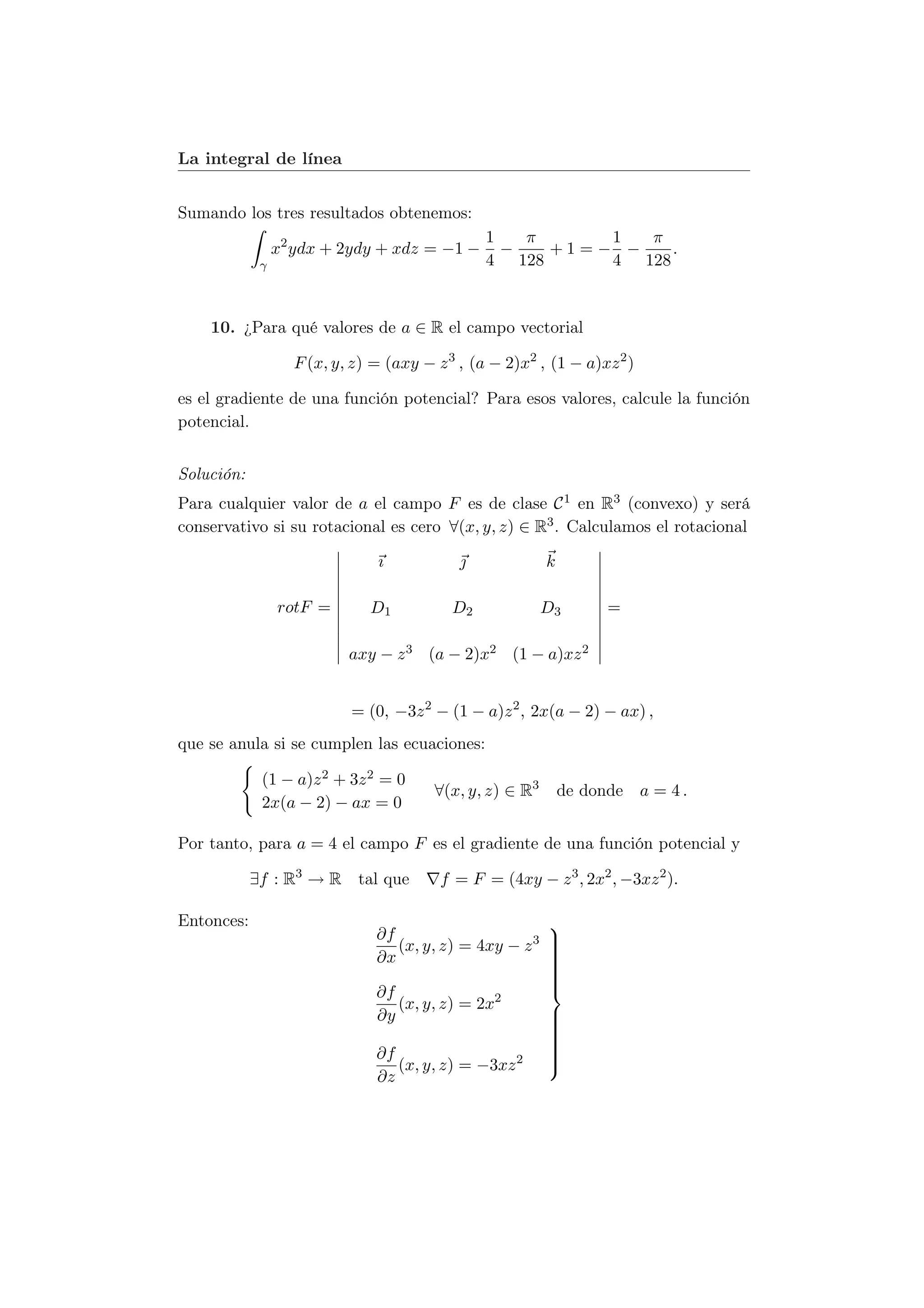 La integral de línea


Sumando los tres resultados obtenemos:
                                                1   π     1  π
                 x2 ydx + 2ydy + xdz = −1 −       −   +1=− −    .
             γ                                  4 128     4 128


    10. ¿Para qué valores de a ∈ R el campo vectorial

                   F (x, y, z) = (axy − z 3 , (a − 2)x2 , (1 − a)xz 2 )

es el gradiente de una función potencial? Para esos valores, calcule la función
potencial.


Solución:
Para cualquier valor de a el campo F es de clase C 1 en R3 (convexo) y será
conservativo si su rotacional es cero ∀(x, y, z) ∈ R3 . Calculamos el rotacional

                               ı                         k

                 rotF =       D1           D2             D3        =

                           axy − z 3 (a − 2)x2 (1 − a)xz 2


                           = (0, −3z 2 − (1 − a)z 2 , 2x(a − 2) − ax) ,
que se anula si se cumplen las ecuaciones:

             (1 − a)z 2 + 3z 2 = 0
                                        ∀(x, y, z) ∈ R3       de donde a = 4 .
             2x(a − 2) − ax = 0

Por tanto, para a = 4 el campo F es el gradiente de una función potencial y

            ∃f : R3 → R tal que          f = F = (4xy − z 3 , 2x2 , −3xz 2 ).

Entonces:                                                 
                               ∂f                         
                                  (x, y, z) = 4xy − z 3   
                                                          
                                                          
                               ∂x                         
                                                          
                                                          
                                                          
                                                          
                                                          
                               ∂f
                                  (x, y, z) = 2x2
                               ∂y                         
                                                          
                                                          
                                                          
                                                          
                                                          
                               ∂f                         
                                                          
                                                          
                                                          
                                  (x, y, z) = −3xz 2
                               ∂z
 