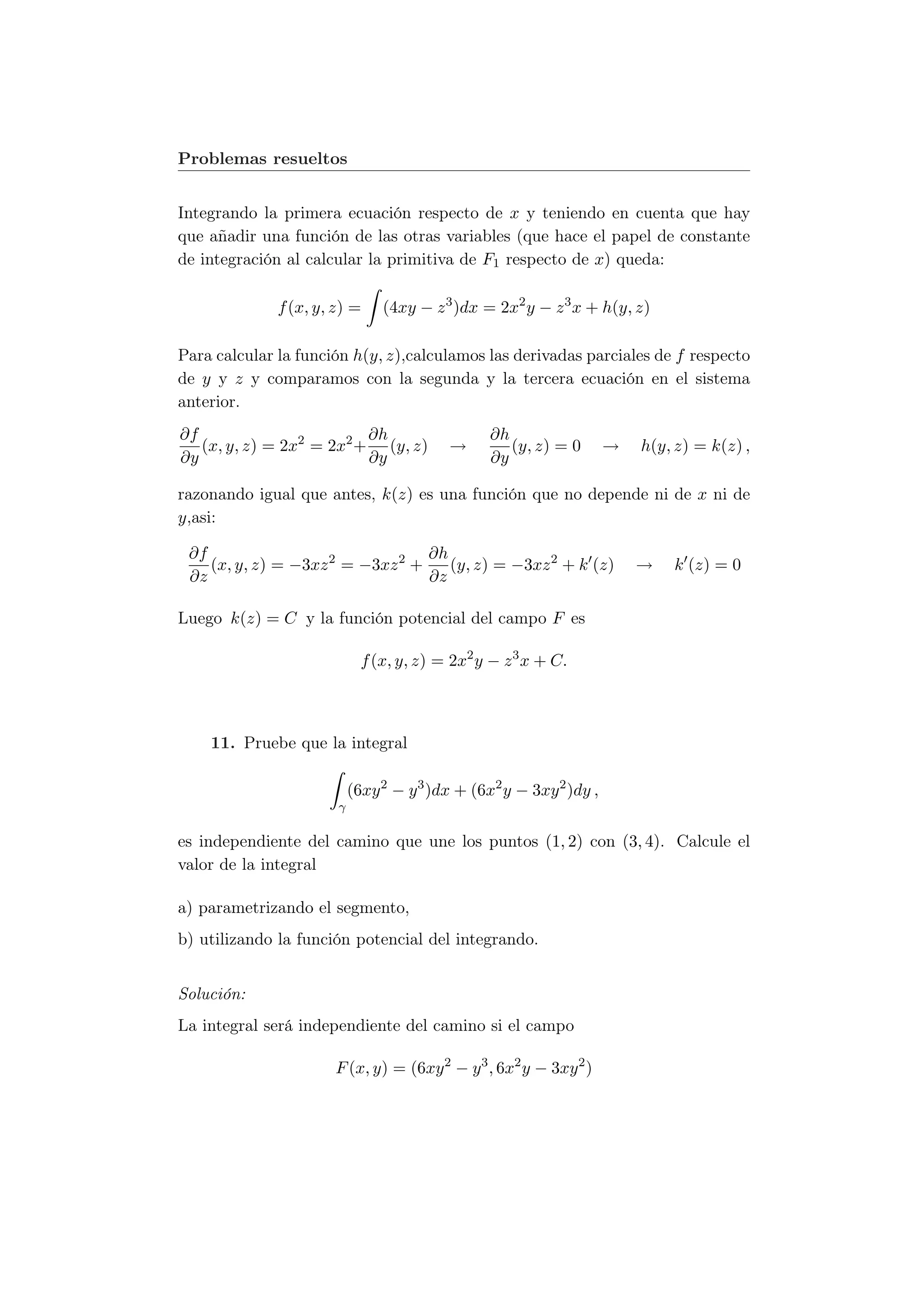 Problemas resueltos


Integrando la primera ecuación respecto de x y teniendo en cuenta que hay
que añadir una función de las otras variables (que hace el papel de constante
de integración al calcular la primitiva de F1 respecto de x) queda:

              f (x, y, z) =     (4xy − z 3 )dx = 2x2 y − z 3 x + h(y, z)

Para calcular la función h(y, z),calculamos las derivadas parciales de f respecto
de y y z y comparamos con la segunda y la tercera ecuación en el sistema
anterior.
∂f                        ∂h                     ∂h
   (x, y, z) = 2x2 = 2x2 + (y, z)         →         (y, z) = 0       →   h(y, z) = k(z) ,
∂y                        ∂y                     ∂y

razonando igual que antes, k(z) es una función que no depende ni de x ni de
y,asi:

 ∂f                               ∂h
    (x, y, z) = −3xz 2 = −3xz 2 +    (y, z) = −3xz 2 + k (z)             →   k (z) = 0
 ∂z                               ∂z

Luego k(z) = C y la función potencial del campo F es

                             f (x, y, z) = 2x2 y − z 3 x + C.



    11. Pruebe que la integral

                           (6xy 2 − y 3 )dx + (6x2 y − 3xy 2 )dy ,
                       γ

es independiente del camino que une los puntos (1, 2) con (3, 4). Calcule el
valor de la integral

a) parametrizando el segmento,
b) utilizando la función potencial del integrando.


Solución:
La integral será independiente del camino si el campo

                       F (x, y) = (6xy 2 − y 3 , 6x2 y − 3xy 2 )
 
