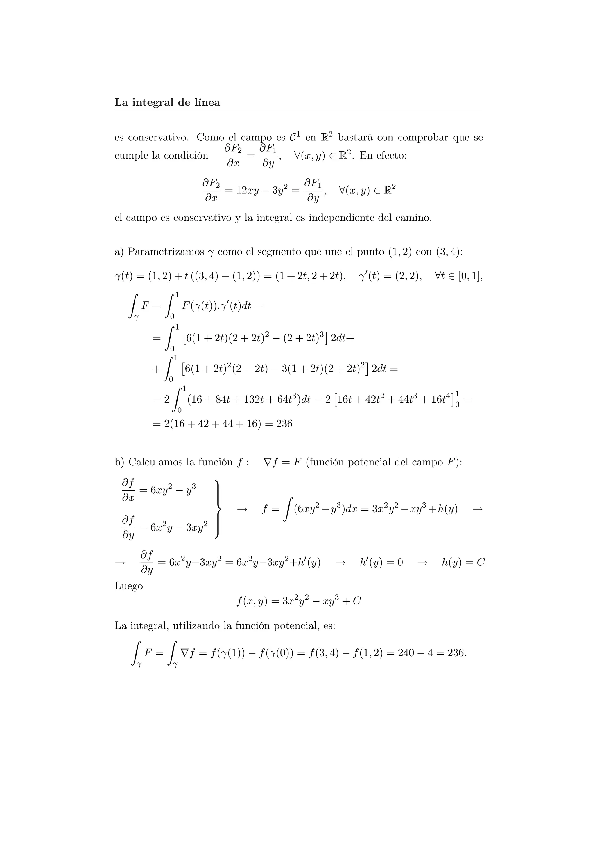 La integral de línea


es conservativo. Como el campo es C 1 en R2 bastará con comprobar que se
                     ∂F2    ∂F1
cumple la condición       =     , ∀(x, y) ∈ R2 . En efecto:
                      ∂x    ∂y
                              ∂F2                 ∂F1
                                  = 12xy − 3y 2 =     ,      ∀(x, y) ∈ R2
                              ∂x                  ∂y
el campo es conservativo y la integral es independiente del camino.


a) Parametrizamos γ como el segmento que une el punto (1, 2) con (3, 4):

γ(t) = (1, 2) + t ((3, 4) − (1, 2)) = (1 + 2t, 2 + 2t),          γ (t) = (2, 2),    ∀t ∈ [0, 1],
                   1
         F =           F (γ(t)).γ (t)dt =
    γ          0
                   1
          =             6(1 + 2t)(2 + 2t)2 − (2 + 2t)3 2dt+
               0
                1
          +            6(1 + 2t)2 (2 + 2t) − 3(1 + 2t)(2 + 2t)2 2dt =
               0
                       1
                                                                                         1
          =2               (16 + 84t + 132t + 64t3 )dt = 2 16t + 42t2 + 44t3 + 16t4      0
                                                                                             =
                   0
          = 2(16 + 42 + 44 + 16) = 236


b) Calculamos la función f :                 f = F (función potencial del campo F ):
                     
 ∂f        2    3    
     = 6xy − y       
                     
 ∂x                  
                         →                 f=     (6xy 2 − y 3 )dx = 3x2 y 2 − xy 3 + h(y)       →
 ∂f                  
                     
     = 6x2 y − 3xy 2 
                     
 ∂y
     ∂f
→       = 6x2 y−3xy 2 = 6x2 y−3xy 2 +h (y) → h (y) = 0                         →     h(y) = C
     ∂y
Luego
                        f (x, y) = 3x2 y 2 − xy 3 + C

La integral, utilizando la función potencial, es:

         F =               f = f (γ(1)) − f (γ(0)) = f (3, 4) − f (1, 2) = 240 − 4 = 236.
     γ         γ
 