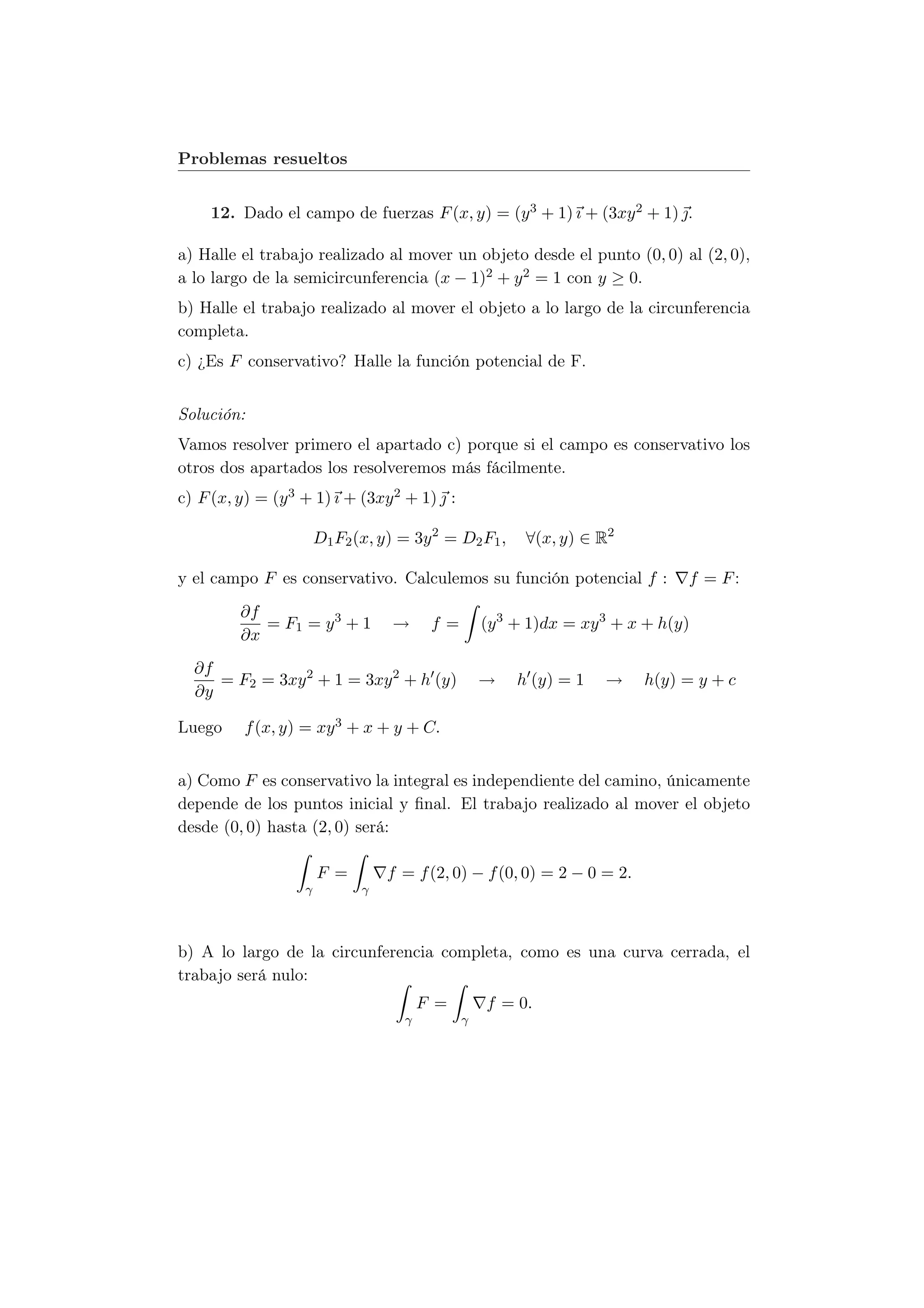 Problemas resueltos


     12. Dado el campo de fuerzas F (x, y) = (y 3 + 1) ı + (3xy 2 + 1) .

a) Halle el trabajo realizado al mover un objeto desde el punto (0, 0) al (2, 0),
a lo largo de la semicircunferencia (x − 1)2 + y 2 = 1 con y ≥ 0.
b) Halle el trabajo realizado al mover el objeto a lo largo de la circunferencia
completa.
c) ¿Es F conservativo? Halle la función potencial de F.


Solución:
Vamos resolver primero el apartado c) porque si el campo es conservativo los
otros dos apartados los resolveremos más fácilmente.
c) F (x, y) = (y 3 + 1) ı + (3xy 2 + 1)  :

                       D1 F2 (x, y) = 3y 2 = D2 F1 ,    ∀(x, y) ∈ R2

y el campo F es conservativo. Calculemos su función potencial f :             f = F:
         ∂f
            = F1 = y 3 + 1        →      f=       (y 3 + 1)dx = xy 3 + x + h(y)
         ∂x
  ∂f
     = F2 = 3xy 2 + 1 = 3xy 2 + h (y)             →    h (y) = 1   →     h(y) = y + c
  ∂y

Luego     f (x, y) = xy 3 + x + y + C.


a) Como F es conservativo la integral es independiente del camino, únicamente
depende de los puntos inicial y ﬁnal. El trabajo realizado al mover el objeto
desde (0, 0) hasta (2, 0) será:

                       F =        f = f (2, 0) − f (0, 0) = 2 − 0 = 2.
                   γ          γ




b) A lo largo de la circunferencia completa, como es una curva cerrada, el
trabajo será nulo:
                                        F =       f = 0.
                                    γ         γ
 