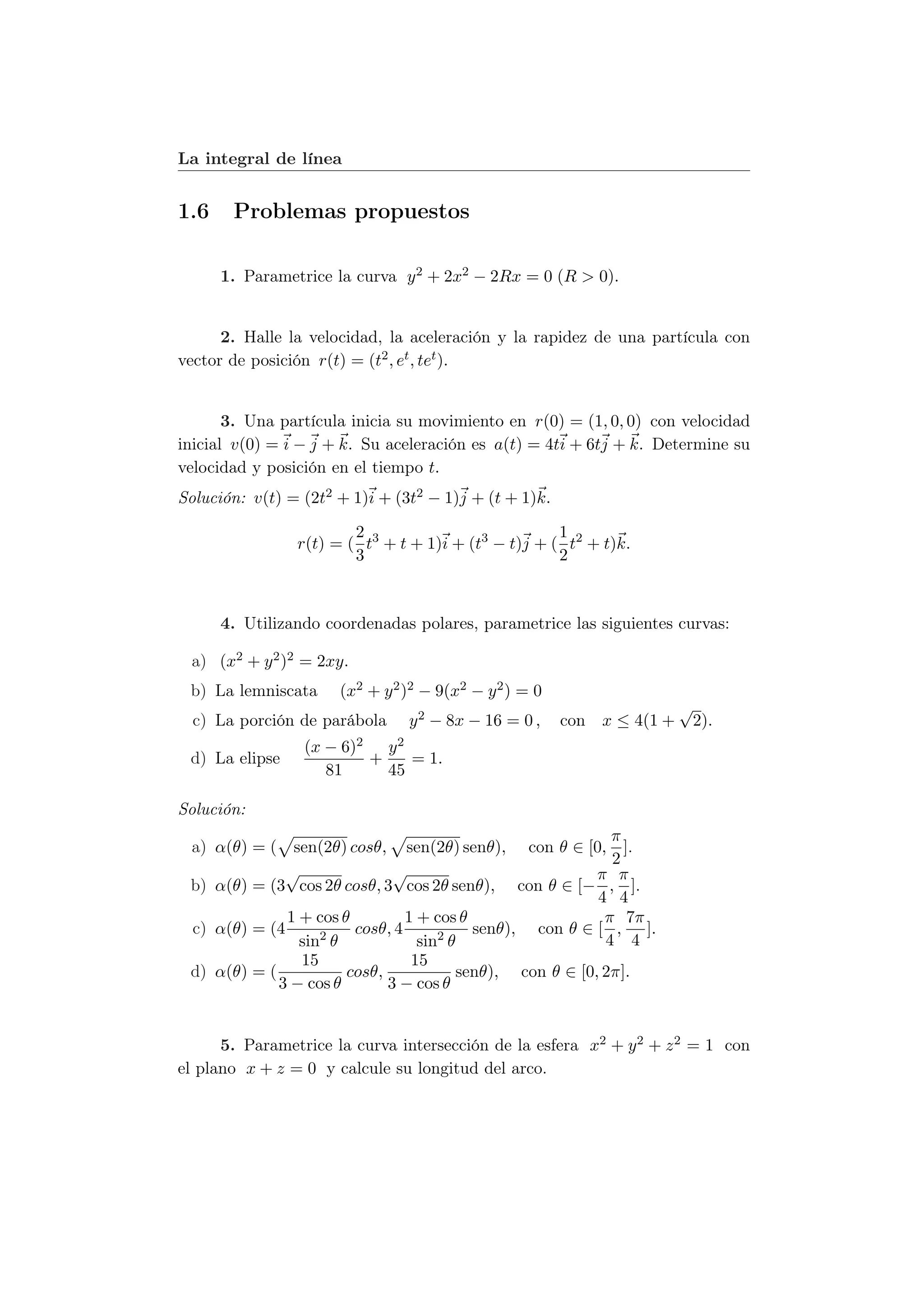 La integral de línea


1.6    Problemas propuestos

      1. Parametrice la curva y 2 + 2x2 − 2Rx = 0 (R > 0).


      2. Halle la velocidad, la aceleración y la rapidez de una partícula con
vector de posición r(t) = (t2 , et , tet ).


       3. Una partícula inicia su movimiento en r(0) = (1, 0, 0) con velocidad
inicial v(0) = i − j + k. Su aceleración es a(t) = 4ti + 6tj + k. Determine su
velocidad y posición en el tiempo t.
Solución: v(t) = (2t2 + 1)i + (3t2 − 1)j + (t + 1)k.

                        2                            1
                r(t) = ( t3 + t + 1)i + (t3 − t)j + ( t2 + t)k.
                        3                            2



      4. Utilizando coordenadas polares, parametrice las siguientes curvas:

 a) (x2 + y 2 )2 = 2xy.
 b) La lemniscata     (x2 + y 2 )2 − 9(x2 − y 2 ) = 0
                                                                        √
  c) La porción de parábola     y 2 − 8x − 16 = 0 ,     con x ≤ 4(1 +    2).
                 (x − 6)2   y2
 d) La elipse             +    = 1.
                    81      45

Solución:
                                                            π
 a) α(θ) = ( sen(2θ) cosθ, sen(2θ) senθ), con θ ∈ [0, ].
                                                            2
              √               √                           π π
 b) α(θ) = (3 cos 2θ cosθ, 3 cos 2θ senθ), con θ ∈ [− , ].
                                                          4 4
              1 + cos θ         1 + cos θ                  π 7π
 c) α(θ) = (4      2    cosθ, 4      2    senθ), con θ ∈ [ , ].
                sin θ             sin θ                    4 4
                15               15
 d) α(θ) = (           cosθ,            senθ), con θ ∈ [0, 2π].
             3 − cos θ       3 − cos θ


      5. Parametrice la curva intersección de la esfera x2 + y 2 + z 2 = 1 con
el plano x + z = 0 y calcule su longitud del arco.
 