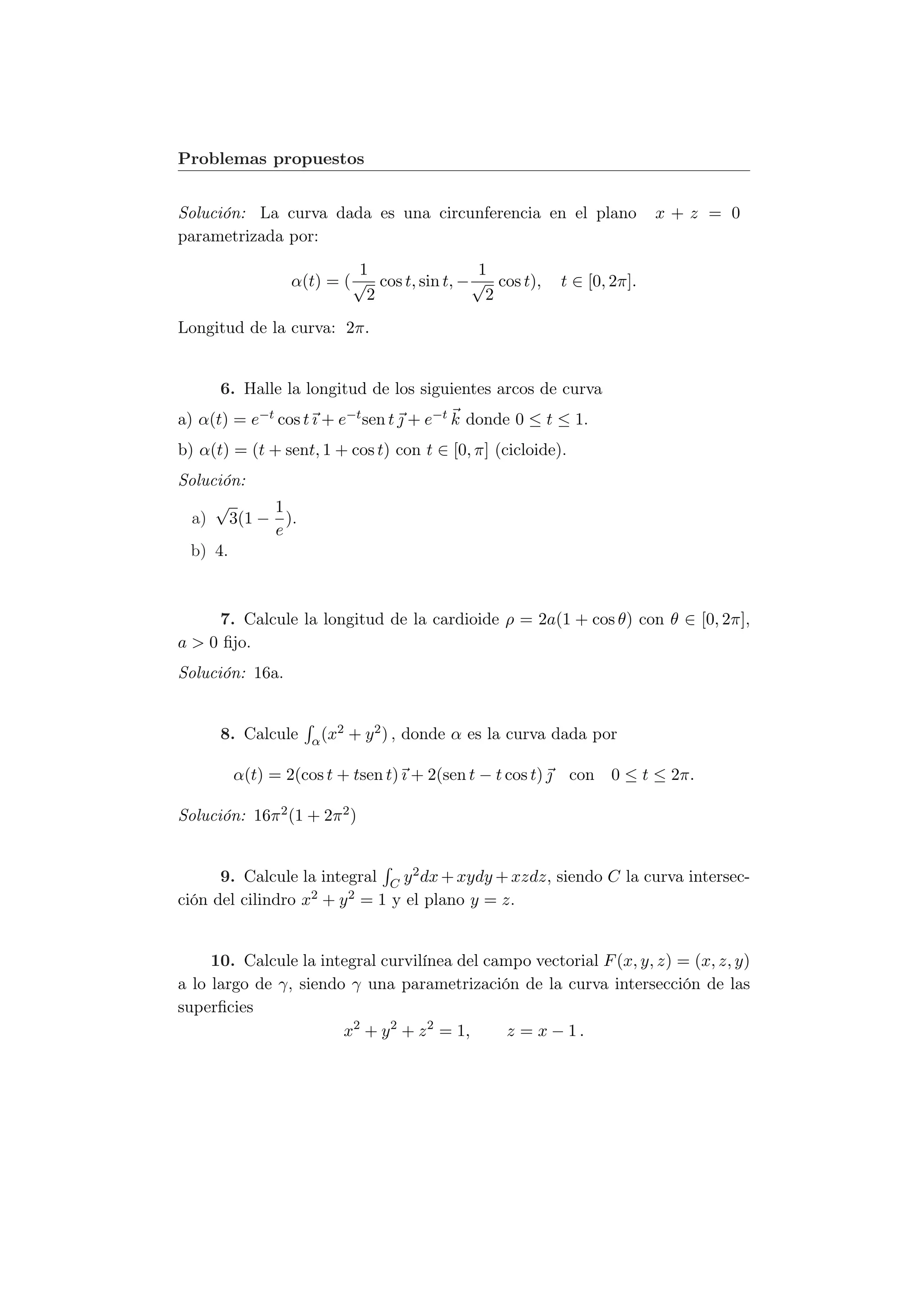 Problemas propuestos


Solución: La curva dada es una circunferencia en el plano                   x+z = 0
parametrizada por:
                          1                 1
                 α(t) = ( √ cos t, sin t, − √ cos t),        t ∈ [0, 2π].
                           2                 2
Longitud de la curva: 2π.


      6. Halle la longitud de los siguientes arcos de curva
a) α(t) = e−t cos t ı + e−t sen t  + e−t k donde 0 ≤ t ≤ 1.
b) α(t) = (t + sent, 1 + cos t) con t ∈ [0, π] (cicloide).
Solución:
     √    1
  a) 3(1 − ).
          e
 b) 4.



     7. Calcule la longitud de la cardioide ρ = 2a(1 + cos θ) con θ ∈ [0, 2π],
a > 0 ﬁjo.
Solución: 16a.


      8. Calcule           2   + y 2 ) , donde α es la curva dada por
                    α (x

        α(t) = 2(cos t + tsen t) ı + 2(sen t − t cos t)  con 0 ≤ t ≤ 2π.

Solución: 16π 2 (1 + 2π 2 )


      9. Calcule la integral C y 2 dx + xydy + xzdz, siendo C la curva intersec-
ción del cilindro x2 + y 2 = 1 y el plano y = z.


     10. Calcule la integral curvilínea del campo vectorial F (x, y, z) = (x, z, y)
a lo largo de γ, siendo γ una parametrización de la curva intersección de las
superﬁcies
                       x2 + y 2 + z 2 = 1,     z = x − 1.
 