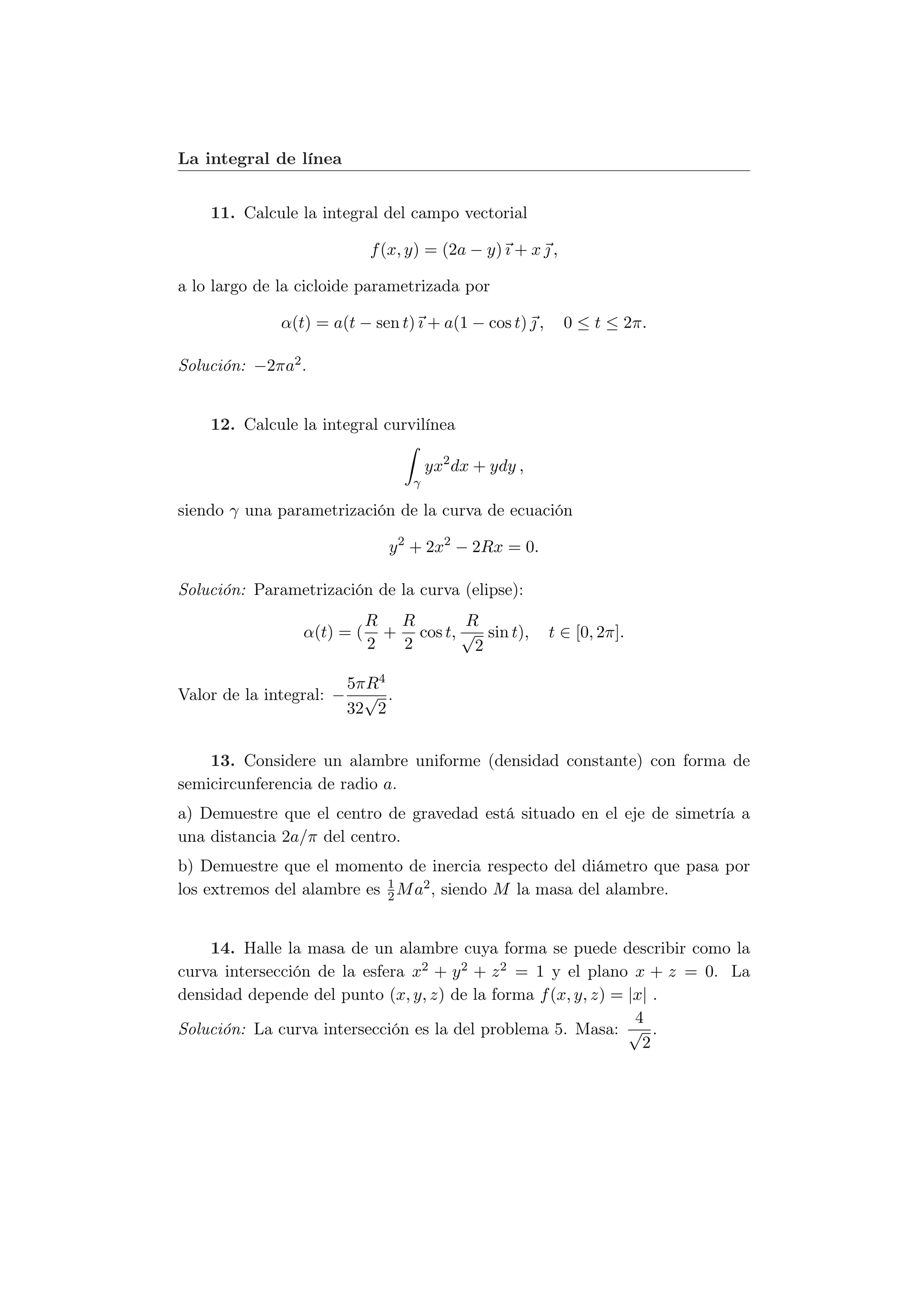 La integral de línea


    11. Calcule la integral del campo vectorial

                            f (x, y) = (2a − y) ı + x  ,

a lo largo de la cicloide parametrizada por

              α(t) = a(t − sen t) ı + a(1 − cos t)  ,      0 ≤ t ≤ 2π.

Solución: −2πa2 .


    12. Calcule la integral curvilínea

                                      yx2 dx + ydy ,
                                  γ

siendo γ una parametrización de la curva de ecuación

                              y 2 + 2x2 − 2Rx = 0.

Solución: Parametrización de la curva (elipse):
                            R R        R
                 α(t) = (     + cos t, √ sin t),         t ∈ [0, 2π].
                            2  2        2

                          5πR4
Valor de la integral: −     √ .
                          32 2


    13. Considere un alambre uniforme (densidad constante) con forma de
semicircunferencia de radio a.
a) Demuestre que el centro de gravedad está situado en el eje de simetría a
una distancia 2a/π del centro.
b) Demuestre que el momento de inercia respecto del diámetro que pasa por
                            1
los extremos del alambre es 2 M a2 , siendo M la masa del alambre.


    14. Halle la masa de un alambre cuya forma se puede describir como la
curva intersección de la esfera x2 + y 2 + z 2 = 1 y el plano x + z = 0. La
densidad depende del punto (x, y, z) de la forma f (x, y, z) = |x| .
                                                                4
Solución: La curva intersección es la del problema 5. Masa: √ .
                                                                 2
 