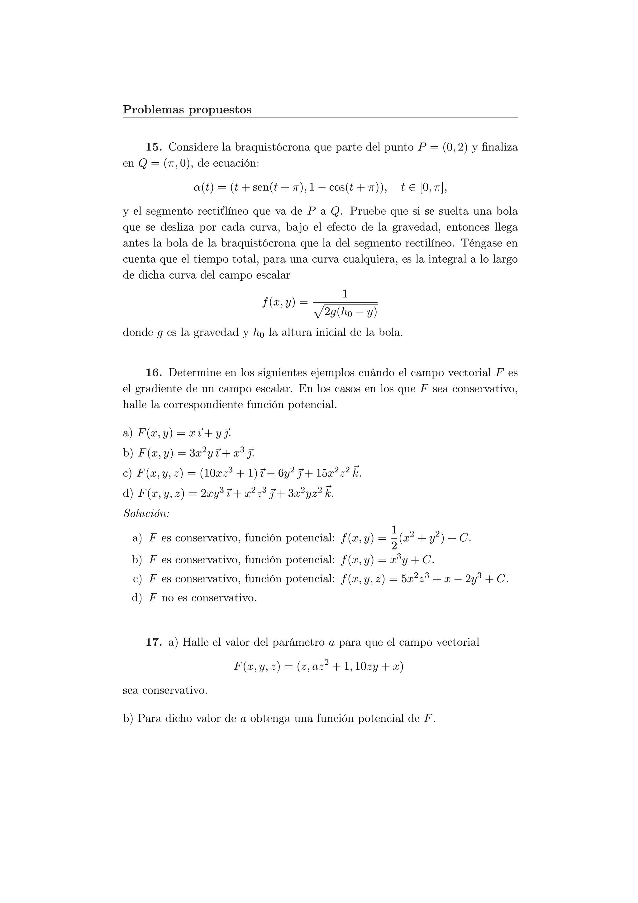 Problemas propuestos


    15. Considere la braquistócrona que parte del punto P = (0, 2) y ﬁnaliza
en Q = (π, 0), de ecuación:

                α(t) = (t + sen(t + π), 1 − cos(t + π)),       t ∈ [0, π],

y el segmento rectiťlíneo que va de P a Q. Pruebe que si se suelta una bola
que se desliza por cada curva, bajo el efecto de la gravedad, entonces llega
antes la bola de la braquistócrona que la del segmento rectilíneo. Téngase en
cuenta que el tiempo total, para una curva cualquiera, es la integral a lo largo
de dicha curva del campo escalar
                                                    1
                                 f (x, y) =
                                              2g(h0 − y)
donde g es la gravedad y h0 la altura inicial de la bola.


     16. Determine en los siguientes ejemplos cuándo el campo vectorial F es
el gradiente de un campo escalar. En los casos en los que F sea conservativo,
halle la correspondiente función potencial.

a) F (x, y) = x ı + y .
b) F (x, y) = 3x2 y ı + x3 .
c) F (x, y, z) = (10xz 3 + 1) ı − 6y 2  + 15x2 z 2 k.
d) F (x, y, z) = 2xy 3 ı + x2 z 3  + 3x2 yz 2 k.
Solución:
                                                      1
  a) F es conservativo, función potencial: f (x, y) = (x2 + y 2 ) + C.
                                                      2
  b) F es conservativo, función potencial: f (x, y) = x3 y + C.
  c) F es conservativo, función potencial: f (x, y, z) = 5x2 z 3 + x − 2y 3 + C.
  d) F no es conservativo.


     17. a) Halle el valor del parámetro a para que el campo vectorial

                           F (x, y, z) = (z, az 2 + 1, 10zy + x)

sea conservativo.

b) Para dicho valor de a obtenga una función potencial de F .
 